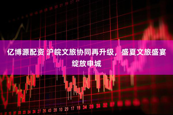 亿博源配资 沪皖文旅协同再升级，盛夏文旅盛宴绽放申城