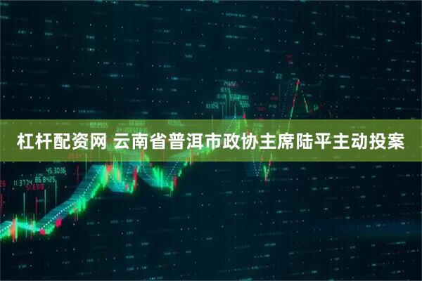杠杆配资网 云南省普洱市政协主席陆平主动投案