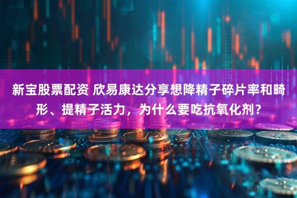 新宝股票配资 欣易康达分享想降精子碎片率和畸形、提精子活力，为什么要吃抗氧化剂？