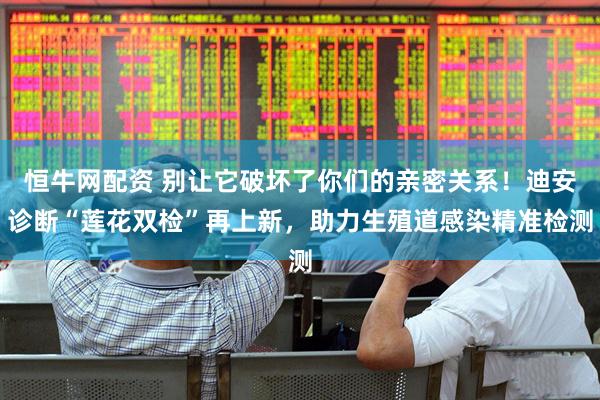 恒牛网配资 别让它破坏了你们的亲密关系！迪安诊断“莲花双检”再上新，助力生殖道感染精准检测