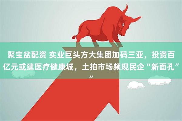 聚宝盆配资 实业巨头方大集团加码三亚，投资百亿元或建医疗健康城，土拍市场频现民企“新面孔”