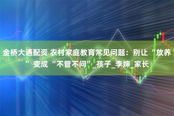 金桥大通配资 农村家庭教育常见问题：别让 “放养” 变成 “不管不问”_孩子_李婶_家长